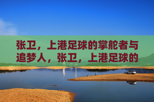 张卫，上港足球的掌舵者与追梦人，张卫，上港足球的掌舵者与追梦人