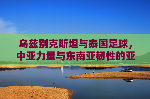 乌兹别克斯坦与泰国足球,中亚力量与东南亚韧性的亚洲对话,乌兹别克斯坦与泰国,足球场上的中亚力量与东南亚韧性对话