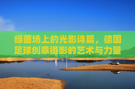 绿茵场上的光影诗篇，德国足球创意摄影的艺术与力量，绿茵光影诗篇，德国足球创意摄影的艺术与力量