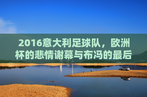 2016意大利足球队,欧洲杯的悲情谢幕与布冯的最后一舞,2016意大利欧洲杯,悲情谢幕与布冯最后一舞