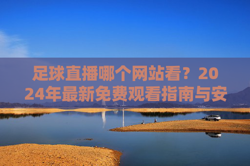 足球直播哪个网站看?2024年最新免费观看指南与安全渠道推荐,2024年足球直播免费观看安全指南