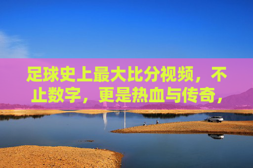 足球史上最大比分视频，不止数字，更是热血与传奇，足球史上最大比分视频，不止数字，更是热血与传奇