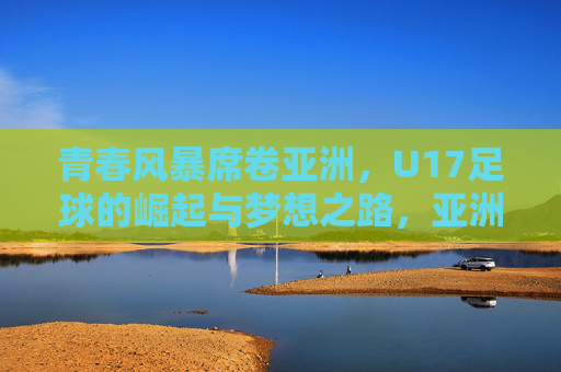 青春风暴席卷亚洲，U17足球的崛起与梦想之路，亚洲U17青春风暴，崛起与梦想之路