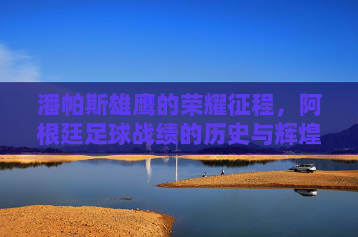 潘帕斯雄鹰的荣耀征程,阿根廷足球战绩的历史与辉煌