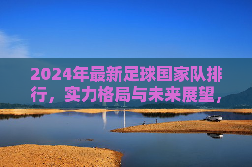 2024年最新足球国家队排行，实力格局与未来展望，2024年最新足球国家队排行，实力格局与未来展望