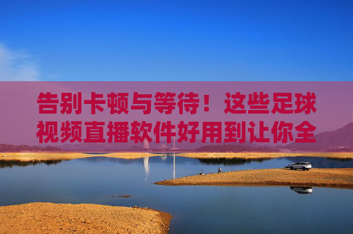 告别卡顿与等待!这些足球视频直播软件好用到让你全程紧盯赛场,告别卡顿等待!足球直播软件全程紧盯赛场