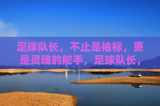 足球队长,不止是袖标,更是灵魂的舵手,足球队长,灵魂的舵手