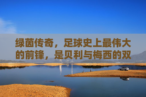 绿茵传奇，足球史上最伟大的前锋，是贝利与梅西的双向奔赴，绿茵传奇，贝利与梅西的双向奔赴