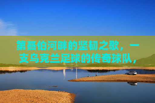 第聂伯河畔的坚韧之歌,一支乌克兰足球的传奇球队,第聂伯河畔的坚韧之歌,乌克兰足球传奇