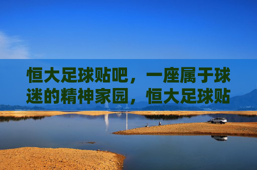 恒大足球贴吧,一座属于球迷的精神家园,恒大足球贴吧,球迷的精神家园