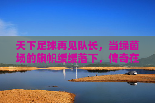 天下足球再见队长，当绿茵场的旗帜缓缓落下，传奇在泪光中永生，再见队长，泪光永生的传奇