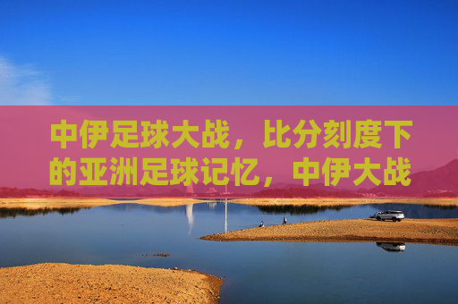 中伊足球大战,比分刻度下的亚洲足球记忆,中伊大战,比分镌刻的亚洲足球记忆