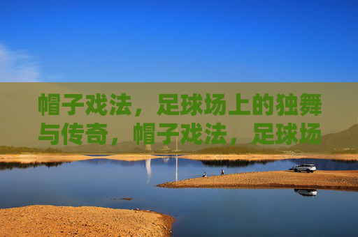 帽子戏法,足球场上的独舞与传奇,帽子戏法,足球场上的独舞传奇