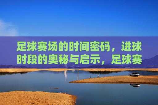 足球赛场的时间密码,进球时段的奥秘与启示,足球赛场的时间密码,进球时段的奥秘与启示