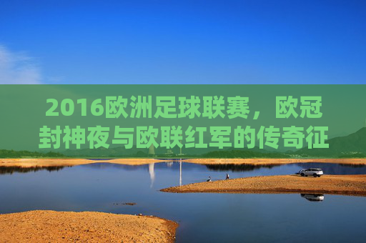 2016欧洲足球联赛,欧冠封神夜与欧联红军的传奇征程,2016欧冠封神夜与欧联红军传奇征程
