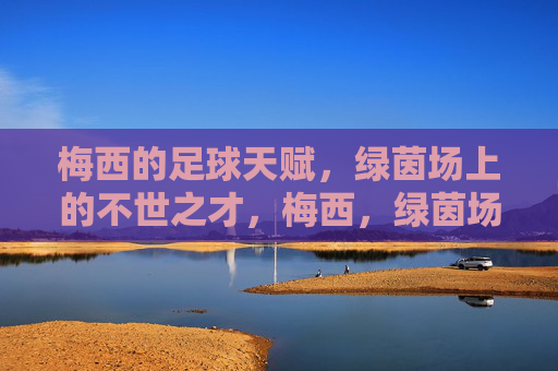 梅西的足球天赋，绿茵场上的不世之才，梅西，绿茵场上的不世足球奇才