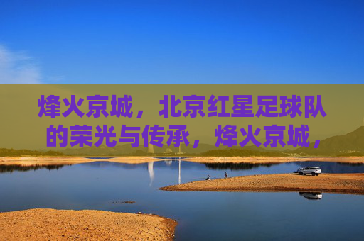 烽火京城，北京红星足球队的荣光与传承，烽火京城，北京红星足球队的荣光与传承