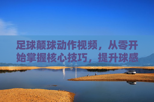足球颠球动作视频,从零开始掌握核心技巧,提升球感与协调性,足球颠球从零开始,核心技巧提升球感与协调性