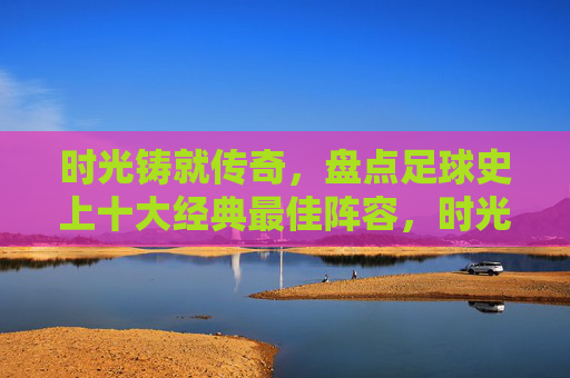 时光铸就传奇,盘点足球史上十大经典最佳阵容,时光铸就传奇,足球史上十大经典最佳阵容