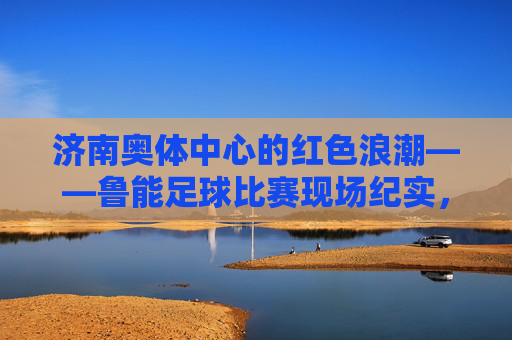 济南奥体中心的红色浪潮——鲁能足球比赛现场纪实,济南奥体中心的红色浪潮,鲁能足球比赛现场纪实