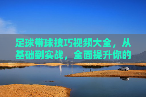 足球带球技巧视频大全，从基础到实战，全面提升你的盘带能力，足球带球技巧视频，从基础到实战，全面提升盘带能力