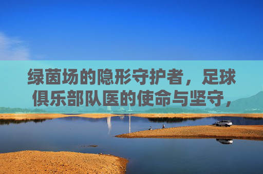 绿茵场的隐形守护者,足球俱乐部队医的使命与坚守,绿茵场的隐形守护者,队医的使命与坚守