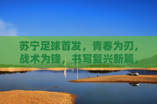 苏宁足球首发，青春为刃，战术为锋，书写复兴新篇，青春战术锋芒起，苏宁足球复兴篇