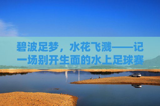 碧波足梦,水花飞溅——记一场别开生面的水上足球赛,碧波跃梦,足浪飞花
