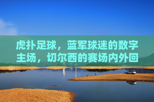 虎扑足球,蓝军球迷的数字主场,切尔西的赛场内外回响,虎扑足球,蓝军主场,切尔西赛场内外回响