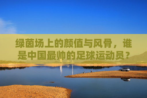 绿茵场上的颜值与风骨,谁是中国最帅的足球运动员?绿茵场上的颜值与风骨,谁是中国最帅的足球运动员?