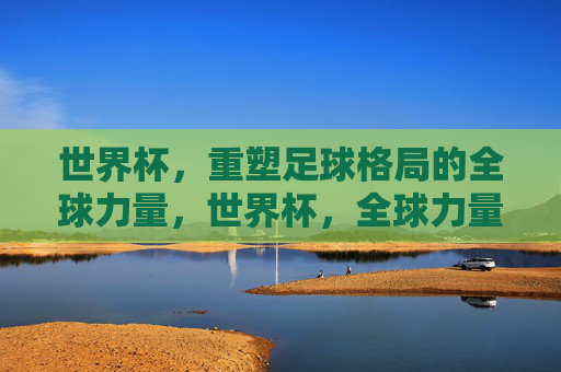 世界杯,重塑足球格局的全球力量,世界杯,全球力量重塑足球格局