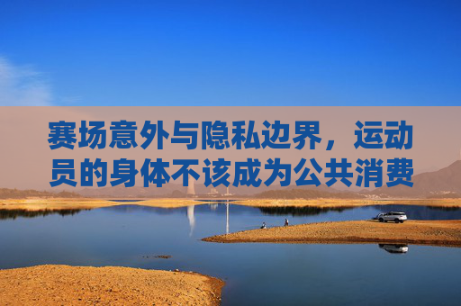 赛场意外与隐私边界，运动员的身体不该成为公共消费的猎奇物，赛场意外与隐私边界，运动员身体不该成为公共消费的猎奇物