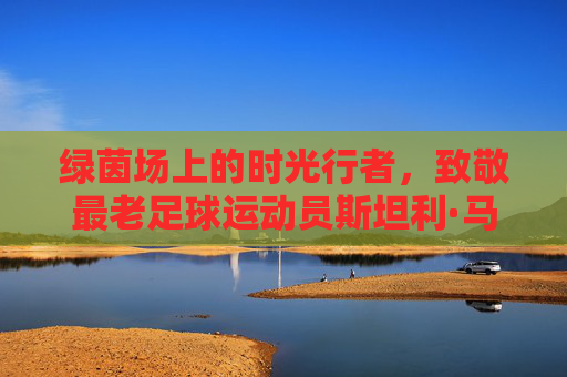 绿茵场上的时光行者,致敬最老足球运动员斯坦利·马修斯,绿茵场上的时光行者,致敬最老足球运动员斯坦利·马修斯