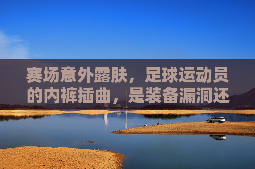赛场意外露肤,足球运动员的内裤插曲,是装备漏洞还是人性温度?赛场露肤引热议,球员内裤插曲,装备漏洞还是人性温度?