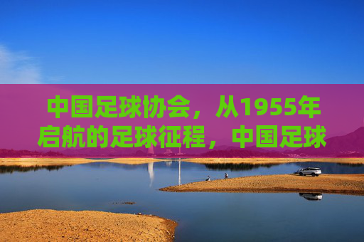 中国足球协会,从1955年启航的足球征程,中国足球协会,1955年启航的足球征程