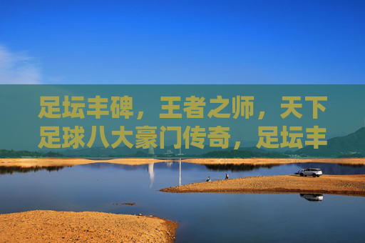 足坛丰碑，王者之师，天下足球八大豪门传奇，足坛丰碑，天下足球八大豪门传奇