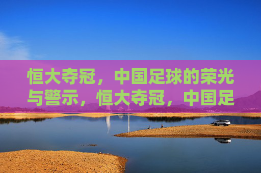 恒大夺冠，中国足球的荣光与警示，恒大夺冠，中国足球的荣光与警示