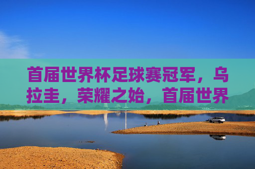首届世界杯足球赛冠军，乌拉圭，荣耀之始，首届世界杯冠军乌拉圭，荣耀之始