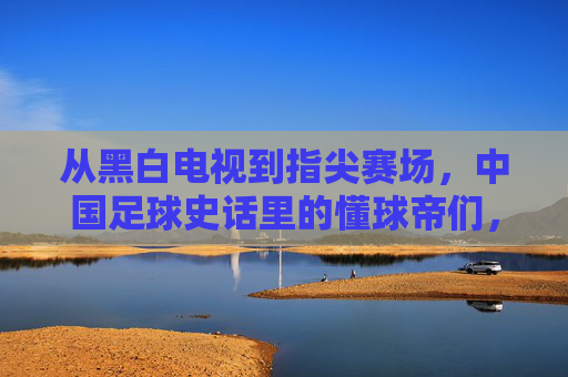 从黑白电视到指尖赛场，中国足球史话里的懂球帝们，从黑白电视到指尖赛场，中国足球史话里的懂球帝们