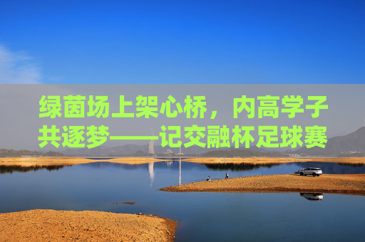 绿茵场上架心桥,内高学子共逐梦——记交融杯足球赛,交融杯足球赛,内高学子绿茵架桥共逐梦