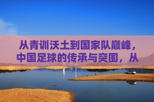 从青训沃土到国家队巅峰，中国足球的传承与突围，从青训沃土到巅峰突围，中国足球的传承之路