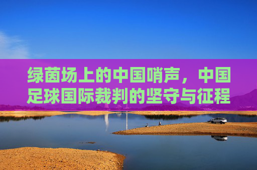 绿茵场上的中国哨声,中国足球国际裁判的坚守与征程,中国哨声响彻绿茵,国际裁判的坚守征程