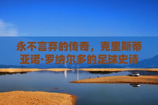 永不言弃的传奇，克里斯蒂亚诺·罗纳尔多的足球史诗，C罗，永不言弃的足球史诗