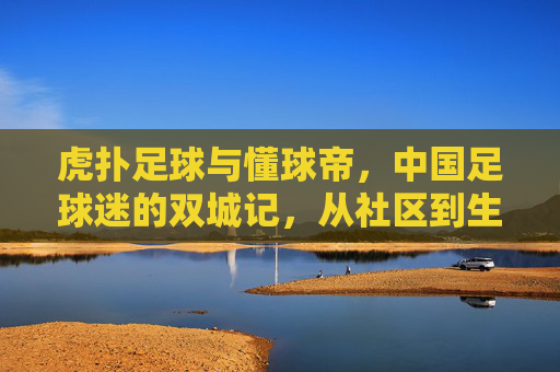 虎扑足球与懂球帝,中国足球迷的双城记,从社区到生态的竞合之路,虎扑足球与懂球帝,中国足球迷的双城竞合与生态演进
