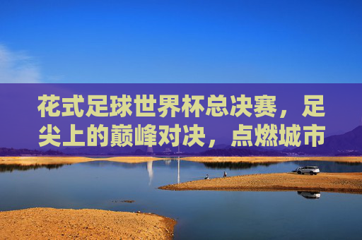 花式足球世界杯总决赛,足尖上的巅峰对决,点燃城市激情,足尖巅峰对决,花式足球世界杯点燃城市激情