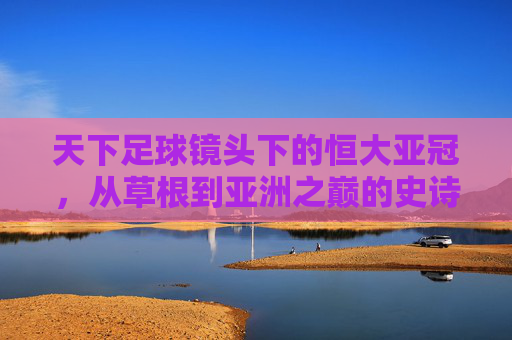 天下足球镜头下的恒大亚冠,从草根到亚洲之巅的史诗之路,恒大亚冠,草根到亚洲之巅的史诗之路