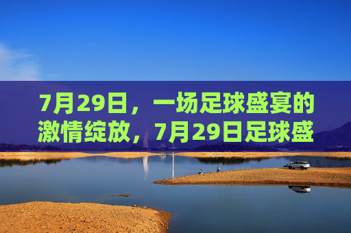 7月29日,一场足球盛宴的激情绽放,7月29日足球盛宴激情绽放