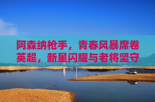 阿森纳枪手，青春风暴席卷英超，新星闪耀与老将坚守的交响曲，阿森纳青春风暴，英超新星闪耀与老将坚守的交响