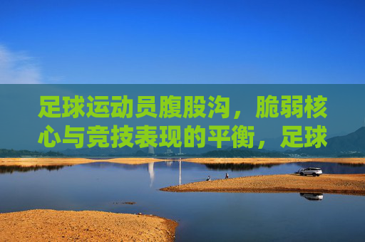 足球运动员腹股沟,脆弱核心与竞技表现的平衡,足球运动员腹股沟,脆弱核心与竞技表现的平衡