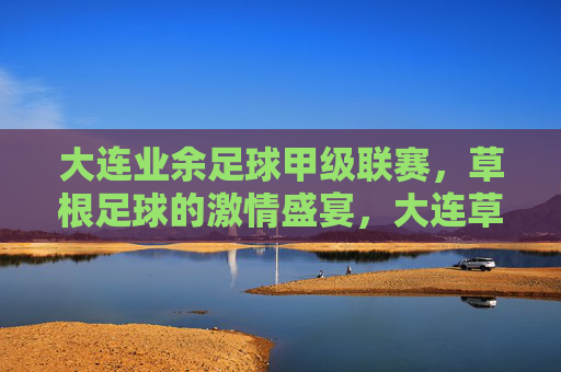 大连业余足球甲级联赛，草根足球的激情盛宴，大连草根足球甲级联赛，激情盛宴
